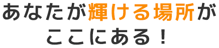 あなたが輝ける場所がここにある！